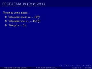 PROBLEMA 19 (Respuesta)

Tenemos como datos:
  1   Velocidad inicial v0 = 10 m ;
                                s
  2   Velocidad ﬁnal vf = 45.5 m ;
                               s
  3   Tiempo t = 3s.




 FILIBERTO ACEVEDO (BUAP)     PROBLEMAS DE MECANICA   July 13, 2011   63 / 352
 