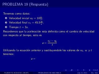 PROBLEMA 19 (Respuesta)

Tenemos como datos:
  1   Velocidad inicial v0 = 10 m ;
                                s
  2   Velocidad ﬁnal vf = 45.5 m ;
                               s
  3   Tiempo t = 3s.
Recordemos que la aceleraci´n esta deﬁnida como el cambio de velocidad
                            o
con respecto al tiempo, esto es
                                         vf − v0
                                    a=
                                            t
Utilizando la ecuaci´n anterior y sustituyendole los valores de v0 , vf y t
                    o
tenemos:
                            a=



 FILIBERTO ACEVEDO (BUAP)        PROBLEMAS DE MECANICA        July 13, 2011   63 / 352
 