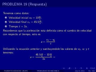 PROBLEMA 19 (Respuesta)

Tenemos como datos:
  1   Velocidad inicial v0 = 10 m ;
                                s
  2   Velocidad ﬁnal vf = 45.5 m ;
                               s
  3   Tiempo t = 3s.
Recordemos que la aceleraci´n esta deﬁnida como el cambio de velocidad
                            o
con respecto al tiempo, esto es
                                       vf − v0
                                  a=
                                          t
Utilizando la ecuaci´n anterior y sustituyendole los valores de v0 , vf y t
                    o
tenemos:
                           45.5 m − 10 m
                                 s       s
                       a=                  =
                                   3s



 FILIBERTO ACEVEDO (BUAP)     PROBLEMAS DE MECANICA           July 13, 2011   63 / 352
 