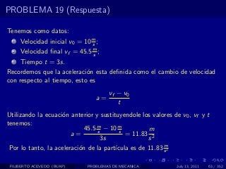 PROBLEMA 19 (Respuesta)

Tenemos como datos:
  1   Velocidad inicial v0 = 10 m ;
                                s
  2   Velocidad ﬁnal vf = 45.5 m ;
                               s
  3   Tiempo t = 3s.
Recordemos que la aceleraci´n esta deﬁnida como el cambio de velocidad
                            o
con respecto al tiempo, esto es
                                       vf − v0
                                  a=
                                          t
Utilizando la ecuaci´n anterior y sustituyendole los valores de v0 , vf y t
                    o
tenemos:
                             45.5 m − 10 m
                                  s       s         m
                        a=                  = 11.83 2
                                    3s              s
                                                          m
 Por lo tanto, la aceleraci´n de la part´
                           o            ıcula es de 11.83 s 2

 FILIBERTO ACEVEDO (BUAP)     PROBLEMAS DE MECANICA           July 13, 2011   63 / 352
 
