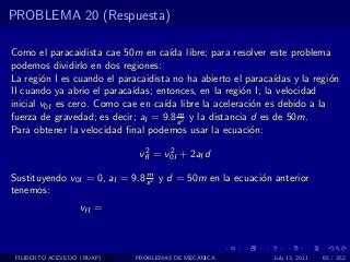 PROBLEMA 20 (Respuesta)

Como el paracaidista cae 50m en ca´ libre; para resolver este problema
                                      ıda
podemos dividirlo en dos regiones:
La regi´n I es cuando el paracaidista no ha abierto el paraca´
        o                                                      ıdas y la regi´n
                                                                             o
II cuando ya abrio el paraca´
                            ıdas; entonces, en la regi´n I, la velocidad
                                                        o
inicial v0I es cero. Como cae en ca´ libre la aceleraci´n es debido a la
                                    ıda                   o
                                        m
fuerza de gravedad; es decir; aI = 9.8 s 2 y la distancia d es de 50m.
Para obtener la velocidad ﬁnal podemos usar la ecuaci´n:  o
                               2     2
                              vfI = v0I + 2aI d
                               m
Sustituyendo v0I = 0, aI = 9.8 s 2 y d = 50m en la ecuaci´n anterior
                                                         o
tenemos:
                   vfI =



 FILIBERTO ACEVEDO (BUAP)    PROBLEMAS DE MECANICA             July 13, 2011   65 / 352
 