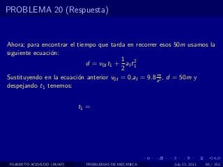 PROBLEMA 20 (Respuesta)


Ahora; para encontrar el tiempo que tarda en recorrer esos 50m usamos la
siguiente ecuaci´n:
                o
                                         1 2
                            d = v0I t1 + aI t1
                                         2
                                                      m
Sustituyendo en la ecuaci´n anterior v0I = 0,aI = 9.8 s 2 , d = 50m y
                         o
despejando t1 tenemos:


                            t1 =




 FILIBERTO ACEVEDO (BUAP)     PROBLEMAS DE MECANICA      July 13, 2011   66 / 352
 