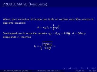 PROBLEMA 20 (Respuesta)


Ahora; para encontrar el tiempo que tarda en recorrer esos 50m usamos la
siguiente ecuaci´n:
                o
                                         1 2
                            d = v0I t1 + aI t1
                                         2
                                                      m
Sustituyendo en la ecuaci´n anterior v0I = 0,aI = 9.8 s 2 , d = 50m y
                         o
despejando t1 tenemos:

                                   2(50m)
                            t1 =        m =
                                    9.8 s 2




 FILIBERTO ACEVEDO (BUAP)     PROBLEMAS DE MECANICA      July 13, 2011   66 / 352
 