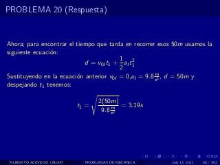 PROBLEMA 20 (Respuesta)


Ahora; para encontrar el tiempo que tarda en recorrer esos 50m usamos la
siguiente ecuaci´n:
                o
                                         1 2
                            d = v0I t1 + aI t1
                                         2
                                                      m
Sustituyendo en la ecuaci´n anterior v0I = 0,aI = 9.8 s 2 , d = 50m y
                         o
despejando t1 tenemos:

                                   2(50m)
                            t1 =        m = 3.19s
                                    9.8 s 2




 FILIBERTO ACEVEDO (BUAP)     PROBLEMAS DE MECANICA      July 13, 2011   66 / 352
 