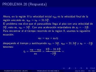 PROBLEMA 20 (Respuesta)


Ahora, en la regi´n II la velocidad inicial v0II es la velocidad ﬁnal de la
                    o
regi´n uno;esto es, v0II = vfI = 31.3 m .
     o                                   s
El problema nos dice que el paracaidista llega al piso con una velocidad de
3 m ; esto es, vfII = 3 m . Con una aceleraci´n retardadora de a2 = −2 s 2 .
  s                     s                     o                          m

Para encontrar el el tiempo recorrido en la region II, usamos la siguiente
ecuaci´n:
       o
                                vfII = v0II + aII t2
despejando el tiempo y sustituyendo vfII = 3 m , v0II = 31.3 m y aII = −2 s 2
                                              s              s
                                                                          m

tenemos:
                      vfII − v0II  3 m − 31.3 m
                 t2 =             = s     m
                                                s
                                                  =
                           aII         −2 s 2




 FILIBERTO ACEVEDO (BUAP)    PROBLEMAS DE MECANICA            July 13, 2011   67 / 352
 