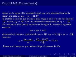 PROBLEMA 20 (Respuesta)


Ahora, en la regi´n II la velocidad inicial v0II es la velocidad ﬁnal de la
                    o
regi´n uno;esto es, v0II = vfI = 31.3 m .
     o                                   s
El problema nos dice que el paracaidista llega al piso con una velocidad de
3 m ; esto es, vfII = 3 m . Con una aceleraci´n retardadora de a2 = −2 s 2 .
  s                     s                     o                          m

Para encontrar el el tiempo recorrido en la region II, usamos la siguiente
ecuaci´n:
       o
                                vfII = v0II + aII t2
despejando el tiempo y sustituyendo vfII = 3 m , v0II = 31.3 m y aII = −2 s 2
                                              s              s
                                                                          m

tenemos:
                      vfII − v0II  3 m − 31.3 m
                 t2 =             = s     m
                                                s
                                                  = 14.15s
                           aII         −2 s 2
Entonces el tiempo t2 que tarda en llegar al suelo es 14.15s.



 FILIBERTO ACEVEDO (BUAP)    PROBLEMAS DE MECANICA            July 13, 2011   67 / 352
 