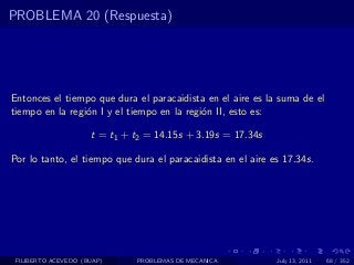 PROBLEMA 20 (Respuesta)




Entonces el tiempo que dura el paracaidista en el aire es la suma de el
tiempo en la regi´n I y el tiempo en la regi´n II, esto es:
                 o                          o

                     t = t1 + t2 = 14.15s + 3.19s = 17.34s

Por lo tanto, el tiempo que dura el paracaidista en el aire es 17.34s.




 FILIBERTO ACEVEDO (BUAP)     PROBLEMAS DE MECANICA          July 13, 2011   68 / 352
 