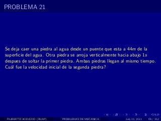 PROBLEMA 21




Se deja caer una piedra al agua desde un puente que esta a 44m de la
superﬁcie del agua. Otra piedra se arroja verticalmente hacia abajo 1s
despues de soltar la primer piedra. Ambas piedras llegan al mismo tiempo.
Cu´l fue la velocidad inicial de la segunda piedra?
   a




 FILIBERTO ACEVEDO (BUAP)   PROBLEMAS DE MECANICA         July 13, 2011   69 / 352
 
