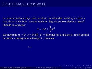 PROBLEMA 21 (Respuesta)


La primer piedra se deja caer; es decir, su velocidad inicial v0 es cero, a
una altura d de 44m , cuanto tarda en llegar la primer piedra al agua?
Usando la ecuaci´n:
                 o
                                          1
                              d = v0 t + at 2
                                          2
                             m
sustituyendo v0 = 0, a = 9.8 s 2 , d = 44m que es la distancia que recorrer´a
la piedra y despejando el tiempo t , tenemos:


                            t=




 FILIBERTO ACEVEDO (BUAP)        PROBLEMAS DE MECANICA       July 13, 2011   70 / 352
 