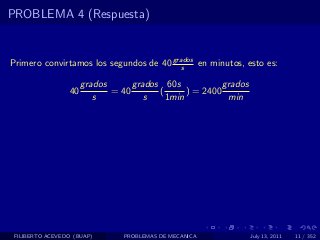 PROBLEMA 4 (Respuesta)


Primero convirtamos los segundos de 40 grados en minutos, esto es:
                                          s

                      grados      grados 60s            grados
                 40          = 40       (      ) = 2400
                         s           s    1min           min




 FILIBERTO ACEVEDO (BUAP)       PROBLEMAS DE MECANICA            July 13, 2011   11 / 352
 