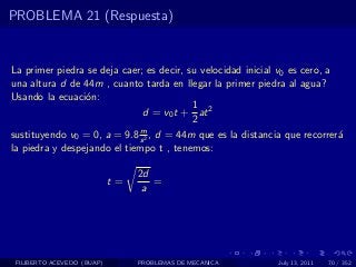 PROBLEMA 21 (Respuesta)


La primer piedra se deja caer; es decir, su velocidad inicial v0 es cero, a
una altura d de 44m , cuanto tarda en llegar la primer piedra al agua?
Usando la ecuaci´n:
                 o
                                          1
                              d = v0 t + at 2
                                          2
                             m
sustituyendo v0 = 0, a = 9.8 s 2 , d = 44m que es la distancia que recorrer´a
la piedra y despejando el tiempo t , tenemos:

                                 2d
                            t=      =
                                  a




 FILIBERTO ACEVEDO (BUAP)        PROBLEMAS DE MECANICA       July 13, 2011   70 / 352
 
