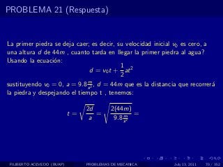 PROBLEMA 21 (Respuesta)


La primer piedra se deja caer; es decir, su velocidad inicial v0 es cero, a
una altura d de 44m , cuanto tarda en llegar la primer piedra al agua?
Usando la ecuaci´n:
                 o
                                          1
                              d = v0 t + at 2
                                          2
                             m
sustituyendo v0 = 0, a = 9.8 s 2 , d = 44m que es la distancia que recorrer´a
la piedra y despejando el tiempo t , tenemos:

                                 2d        2(44m)
                            t=      =           m =
                                  a         9.8 s 2




 FILIBERTO ACEVEDO (BUAP)        PROBLEMAS DE MECANICA       July 13, 2011   70 / 352
 