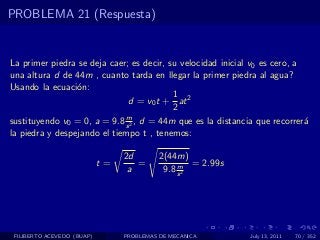 PROBLEMA 21 (Respuesta)


La primer piedra se deja caer; es decir, su velocidad inicial v0 es cero, a
una altura d de 44m , cuanto tarda en llegar la primer piedra al agua?
Usando la ecuaci´n:
                 o
                                          1
                              d = v0 t + at 2
                                          2
                             m
sustituyendo v0 = 0, a = 9.8 s 2 , d = 44m que es la distancia que recorrer´a
la piedra y despejando el tiempo t , tenemos:

                                 2d        2(44m)
                            t=      =           m = 2.99s
                                  a         9.8 s 2




 FILIBERTO ACEVEDO (BUAP)        PROBLEMAS DE MECANICA       July 13, 2011   70 / 352
 