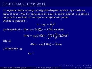 PROBLEMA 21 (Respuesta)
La segunda piedra se arroja un segundo despu´s; es decir, que tarda en
                                               e
llegar al agua 1.99s (un segundo menos que la primer piedra), el problema
nos pide la velocidad v02 con que es arrojada esta piedra.
Usando la ecuaci´n :
                  o
                                          1
                             d = v02 t + at 2
                                          2
                               m
sustituyendo d = 44m, a = 9.8 s 2 ,t = 1.99s tenemos:
                                         1    m
                      44m = v02 (1.99s) + (9.8 2 )(1.99s)2
                                         2    s
esto es:
                             44m = v02 (1.99s) + 19.4m
y despejando v02
                            v02 =




 FILIBERTO ACEVEDO (BUAP)           PROBLEMAS DE MECANICA    July 13, 2011   71 / 352
 