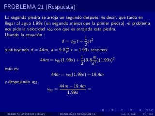 PROBLEMA 21 (Respuesta)
La segunda piedra se arroja un segundo despu´s; es decir, que tarda en
                                               e
llegar al agua 1.99s (un segundo menos que la primer piedra), el problema
nos pide la velocidad v02 con que es arrojada esta piedra.
Usando la ecuaci´n :
                  o
                                          1
                             d = v02 t + at 2
                                          2
                               m
sustituyendo d = 44m, a = 9.8 s 2 ,t = 1.99s tenemos:
                                         1    m
                      44m = v02 (1.99s) + (9.8 2 )(1.99s)2
                                         2    s
esto es:
                             44m = v02 (1.99s) + 19.4m
y despejando v02
                                    44m − 19.4m
                            v02 =               =
                                       1.99s



 FILIBERTO ACEVEDO (BUAP)           PROBLEMAS DE MECANICA    July 13, 2011   71 / 352
 