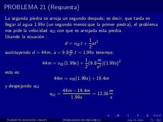 PROBLEMA 21 (Respuesta)
La segunda piedra se arroja un segundo despu´s; es decir, que tarda en
                                               e
llegar al agua 1.99s (un segundo menos que la primer piedra), el problema
nos pide la velocidad v02 con que es arrojada esta piedra.
Usando la ecuaci´n :
                  o
                                          1
                             d = v02 t + at 2
                                          2
                               m
sustituyendo d = 44m, a = 9.8 s 2 ,t = 1.99s tenemos:
                                         1    m
                      44m = v02 (1.99s) + (9.8 2 )(1.99s)2
                                         2    s
esto es:
                             44m = v02 (1.99s) + 19.4m
y despejando v02
                                    44m − 19.4m         m
                            v02 =               = 12.36
                                       1.99s            s



 FILIBERTO ACEVEDO (BUAP)           PROBLEMAS DE MECANICA    July 13, 2011   71 / 352
 