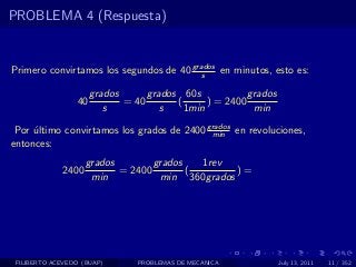 PROBLEMA 4 (Respuesta)


Primero convirtamos los segundos de 40 grados en minutos, esto es:
                                          s

                      grados      grados 60s            grados
                 40          = 40       (      ) = 2400
                         s           s    1min           min

 Por ultimo convirtamos los grados de 2400 grados en revoluciones,
     ´                                      min
entonces:
                    grados        grados   1rev
             2400          = 2400        (       )=
                     min           min 360grados




 FILIBERTO ACEVEDO (BUAP)       PROBLEMAS DE MECANICA            July 13, 2011   11 / 352
 