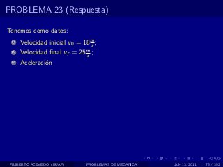 PROBLEMA 23 (Respuesta)

Tenemos como datos:
  1   Velocidad inicial v0 = 18 m ;
                                s
  2   Velocidad ﬁnal vf = 25 m ;
                             s
  3   Aceleraci´n
               o




 FILIBERTO ACEVEDO (BUAP)     PROBLEMAS DE MECANICA   July 13, 2011   75 / 352
 