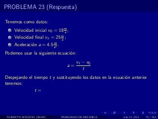 PROBLEMA 23 (Respuesta)

Tenemos como datos:
  1   Velocidad inicial v0 = 18 m ;
                                s
  2   Velocidad ﬁnal vf = 25 m ;
                             s
                          m
  3   Aceleraci´n a = 4.5 s 2 .
               o
Podemos usar la siguiente ecuaci´n:
                                o
                                          vf − v0
                                     a=
                                             t
Despejando el tiempo t y sustituyendo los datos en la ecuaci´n anterior
                                                            o
tenemos:
                 t=




 FILIBERTO ACEVEDO (BUAP)         PROBLEMAS DE MECANICA    July 13, 2011   75 / 352
 