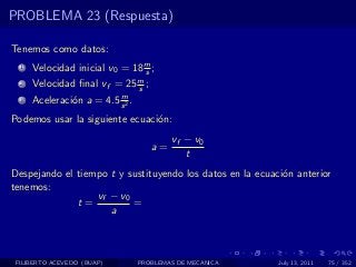PROBLEMA 23 (Respuesta)

Tenemos como datos:
  1   Velocidad inicial v0 = 18 m ;
                                s
  2   Velocidad ﬁnal vf = 25 m ;
                             s
                          m
  3   Aceleraci´n a = 4.5 s 2 .
               o
Podemos usar la siguiente ecuaci´n:
                                o
                                          vf − v0
                                     a=
                                             t
Despejando el tiempo t y sustituyendo los datos en la ecuaci´n anterior
                                                            o
tenemos:
                  vf − v0
              t=          =
                     a



 FILIBERTO ACEVEDO (BUAP)         PROBLEMAS DE MECANICA    July 13, 2011   75 / 352
 