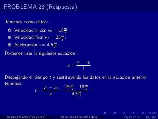 PROBLEMA 23 (Respuesta)

Tenemos como datos:
  1   Velocidad inicial v0 = 18 m ;
                                s
  2   Velocidad ﬁnal vf = 25 m ;
                             s
                          m
  3   Aceleraci´n a = 4.5 s 2 .
               o
Podemos usar la siguiente ecuaci´n:
                                o
                                          vf − v0
                                     a=
                                             t
Despejando el tiempo t y sustituyendo los datos en la ecuaci´n anterior
                                                            o
tenemos:
                  vf − v0    25 m − 18 m
                                 s       s
              t=          =          m     =
                     a           4.5 s 2



 FILIBERTO ACEVEDO (BUAP)         PROBLEMAS DE MECANICA    July 13, 2011   75 / 352
 