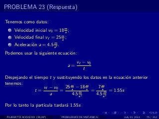 PROBLEMA 23 (Respuesta)

Tenemos como datos:
  1   Velocidad inicial v0 = 18 m ;
                                s
  2   Velocidad ﬁnal vf = 25 m ;
                             s
                          m
  3   Aceleraci´n a = 4.5 s 2 .
               o
Podemos usar la siguiente ecuaci´n:
                                o
                                          vf − v0
                                     a=
                                             t
Despejando el tiempo t y sustituyendo los datos en la ecuaci´n anterior
                                                            o
tenemos:
                  vf − v0    25 m − 18 m
                                 s       s    7ms
              t=          =          m     =     m = 1.55s
                     a           4.5 s 2     4.5 s 2

Por lo tanto la part´
                    ıcula tardar´ 1.55s
                                a

 FILIBERTO ACEVEDO (BUAP)         PROBLEMAS DE MECANICA    July 13, 2011   75 / 352
 