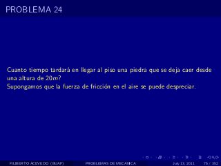 PROBLEMA 24




Cuanto tiempo tardar´ en llegar al piso una piedra que se deja caer desde
                    a
una altura de 20m?
Supongamos que la fuerza de fricci´n en el aire se puede despreciar.
                                   o




 FILIBERTO ACEVEDO (BUAP)   PROBLEMAS DE MECANICA          July 13, 2011   76 / 352
 