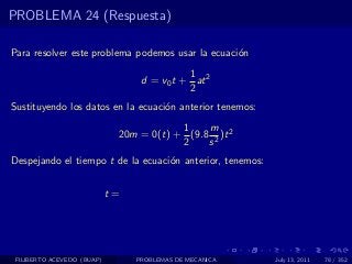 PROBLEMA 24 (Respuesta)

Para resolver este problema podemos usar la ecuaci´n
                                                  o
                                            1
                                  d = v0 t + at 2
                                            2
Sustituyendo los datos en la ecuaci´n anterior tenemos:
                                   o
                                         1    m
                             20m = 0(t) + (9.8 2 )t 2
                                         2    s
Despejando el tiempo t de la ecuaci´n anterior, tenemos:
                                   o


                            t=




 FILIBERTO ACEVEDO (BUAP)        PROBLEMAS DE MECANICA     July 13, 2011   78 / 352
 