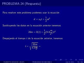 PROBLEMA 24 (Respuesta)

Para resolver este problema podemos usar la ecuaci´n
                                                  o
                                            1
                                  d = v0 t + at 2
                                            2
Sustituyendo los datos en la ecuaci´n anterior tenemos:
                                   o
                                         1    m
                             20m = 0(t) + (9.8 2 )t 2
                                         2    s
Despejando el tiempo t de la ecuaci´n anterior, tenemos:
                                   o

                                 20m
                            t=       m =
                                 4.9 s 2




 FILIBERTO ACEVEDO (BUAP)        PROBLEMAS DE MECANICA     July 13, 2011   78 / 352
 