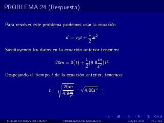 PROBLEMA 24 (Respuesta)

Para resolver este problema podemos usar la ecuaci´n
                                                  o
                                            1
                                  d = v0 t + at 2
                                            2
Sustituyendo los datos en la ecuaci´n anterior tenemos:
                                   o
                                         1    m
                             20m = 0(t) + (9.8 2 )t 2
                                         2    s
Despejando el tiempo t de la ecuaci´n anterior, tenemos:
                                   o

                                 20m     √
                            t=       m =   4.08s 2 =
                                 4.9 s 2




 FILIBERTO ACEVEDO (BUAP)        PROBLEMAS DE MECANICA     July 13, 2011   78 / 352
 