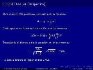 PROBLEMA 24 (Respuesta)

Para resolver este problema podemos usar la ecuaci´n
                                                  o
                                            1
                                  d = v0 t + at 2
                                            2
Sustituyendo los datos en la ecuaci´n anterior tenemos:
                                   o
                                         1    m
                             20m = 0(t) + (9.8 2 )t 2
                                         2    s
Despejando el tiempo t de la ecuaci´n anterior, tenemos:
                                   o

                                 20m     √
                            t=       m =   4.08s 2 = 2.02s
                                 4.9 s 2

la piedra tardar´ en llegar al piso 2.02s
                a


 FILIBERTO ACEVEDO (BUAP)        PROBLEMAS DE MECANICA       July 13, 2011   78 / 352
 