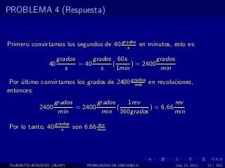 PROBLEMA 4 (Respuesta)


Primero convirtamos los segundos de 40 grados en minutos, esto es:
                                          s

                      grados      grados 60s            grados
                 40          = 40       (      ) = 2400
                         s           s    1min           min

 Por ultimo convirtamos los grados de 2400 grados en revoluciones,
     ´                                      min
entonces:
                    grados        grados   1rev           rev
             2400          = 2400        (       ) = 6.66
                     min           min 360grados          min

Por lo tanto, 40 grados son 6.66 min
                    s
                                 rev




 FILIBERTO ACEVEDO (BUAP)       PROBLEMAS DE MECANICA            July 13, 2011   11 / 352
 