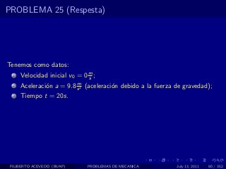 PROBLEMA 25 (Respesta)




Tenemos como datos:
  1   Velocidad inicial v0 = 0 m ;
                               s
                          m
  2   Aceleraci´n a = 9.8 s 2 (aceleraci´n debido a la fuerza de gravedad);
               o                        o
  3   Tiempo t = 20s.




 FILIBERTO ACEVEDO (BUAP)      PROBLEMAS DE MECANICA          July 13, 2011   80 / 352
 