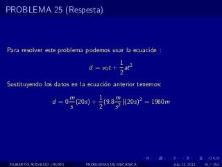 PROBLEMA 25 (Respesta)



Para resolver este problema podemos usar la ecuaci´n :
                                                  o
                                            1
                                  d = v0 t + at 2
                                            2
Sustituyendo los datos en la ecuaci´n anterior tenemos:
                                   o
                            m        1    m
                   d =0       (20s) + (9.8 2 )(20s)2 = 1960m
                            s        2    s




 FILIBERTO ACEVEDO (BUAP)        PROBLEMAS DE MECANICA         July 13, 2011   81 / 352
 