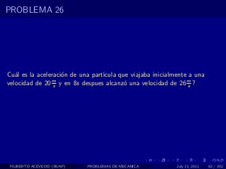 PROBLEMA 26




Cu´l es la aceleraci´n de una part´
   a                o             ıcula que viajaba inicialmente a una
velocidad de 20 s y en 8s despues alcanz´ una velocidad de 26 m ?
                m
                                          o                      s




 FILIBERTO ACEVEDO (BUAP)   PROBLEMAS DE MECANICA           July 13, 2011   82 / 352
 