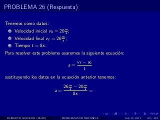 PROBLEMA 26 (Respuesta)

Tenemos como datos:
  1   Velocidad inicial v0 = 20 m ;
                                s
  2   Velocidad ﬁnal vf = 26 m ;
                             s
  3   Tiempo t = 8s.
Para resolver este problema usaremos la siguiente ecuaci´n:
                                                        o
                                        vf − v0
                                   a=
                                           t
sustituyendo los datos en la ecuaci´n anterior tenemos:
                                   o

                               26 m − 20 m
                                  s      s
                            a=             =
                                    8s



 FILIBERTO ACEVEDO (BUAP)      PROBLEMAS DE MECANICA          July 13, 2011   83 / 352
 