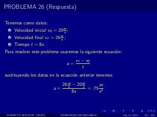 PROBLEMA 26 (Respuesta)

Tenemos como datos:
  1   Velocidad inicial v0 = 20 m ;
                                s
  2   Velocidad ﬁnal vf = 26 m ;
                             s
  3   Tiempo t = 8s.
Para resolver este problema usaremos la siguiente ecuaci´n:
                                                        o
                                        vf − v0
                                   a=
                                           t
sustituyendo los datos en la ecuaci´n anterior tenemos:
                                   o

                               26 m − 20 m
                                  s      s      m
                            a=             = .75 2
                                    8s          s



 FILIBERTO ACEVEDO (BUAP)      PROBLEMAS DE MECANICA          July 13, 2011   83 / 352
 