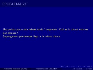 PROBLEMA 27




Una pelota para cada rebote tarda 2 segundos. Cu´l es la altura m´xima
                                                a                a
que alcanza?
Supongamos que siempre llega a la misma altura.




 FILIBERTO ACEVEDO (BUAP)   PROBLEMAS DE MECANICA        July 13, 2011   84 / 352
 