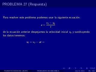 PROBLEMA 27 (Respuesta)


Para resolver este problema podemos usar la siguiente ecuaci´n:
                                                            o
                                        vf − v0
                                  a=
                                           t
de la ecuaci´n anterior despejamos la velocidad inicial v0 y sustituyendo
            o
los datos tenemos:

                       v0 = vf − at =




 FILIBERTO ACEVEDO (BUAP)      PROBLEMAS DE MECANICA        July 13, 2011   86 / 352
 