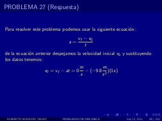 PROBLEMA 27 (Respuesta)


Para resolver este problema podemos usar la siguiente ecuaci´n:
                                                            o
                                       vf − v0
                                  a=
                                          t
de la ecuaci´n anterior despejamos la velocidad inicial v0 y sustituyendo
            o
los datos tenemos:
                                          m        m
                       v0 = vf − at = 0     − (−9.8 2 )(1s)
                                          s        s




 FILIBERTO ACEVEDO (BUAP)      PROBLEMAS DE MECANICA          July 13, 2011   86 / 352
 