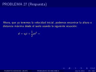 PROBLEMA 27 (Respuesta)



Ahora, que ya tenemos la velocidad inicial, podemos encontrar la altura o
distancia m´xima desde el suelo usando la siguiente ecuaci´n:
           a                                              o
                         1
               d = v0 t + at 2 =
                         2




 FILIBERTO ACEVEDO (BUAP)    PROBLEMAS DE MECANICA         July 13, 2011   87 / 352
 