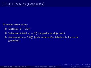 PROBLEMA 28 (Respuesta)




Tenemos como datos:
  1   Distancia d = 15m
  2   Velocidad inicial v0 = 0 m (la piedra se deja caer);
                               s
                          m
  3   Aceleraci´n a = 9.8 s 2 (es la aceleraci´n debido a la fuerza de
               o                              o
      gravedad).




 FILIBERTO ACEVEDO (BUAP)     PROBLEMAS DE MECANICA            July 13, 2011   89 / 352
 