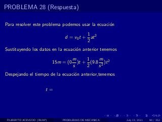 PROBLEMA 28 (Respuesta)

Para resolver este problema podemos usar la ecuaci´n
                                                  o
                                           1
                                 d = v0 t + at 2
                                           2
Sustituyendo los datos en la ecuaci´n anterior tenemos
                                   o
                                       m     1    m
                            15m = (0     )t + (9.8 2 )t 2
                                       s     2    s
Despejando el tiempo de la ecuaci´n anterior,tenemos
                                 o


                        t=




 FILIBERTO ACEVEDO (BUAP)       PROBLEMAS DE MECANICA       July 13, 2011   90 / 352
 