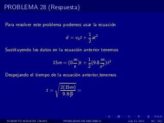PROBLEMA 28 (Respuesta)

Para resolver este problema podemos usar la ecuaci´n
                                                  o
                                           1
                                 d = v0 t + at 2
                                           2
Sustituyendo los datos en la ecuaci´n anterior tenemos
                                   o
                                       m     1    m
                            15m = (0     )t + (9.8 2 )t 2
                                       s     2    s
Despejando el tiempo de la ecuaci´n anterior,tenemos
                                 o

                               2(15m)
                        t=          m =
                                9.8 s 2




 FILIBERTO ACEVEDO (BUAP)       PROBLEMAS DE MECANICA       July 13, 2011   90 / 352
 