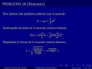 PROBLEMA 28 (Respuesta)

Para resolver este problema podemos usar la ecuaci´n
                                                  o
                                           1
                                 d = v0 t + at 2
                                           2
Sustituyendo los datos en la ecuaci´n anterior tenemos
                                   o
                                       m     1    m
                            15m = (0     )t + (9.8 2 )t 2
                                       s     2    s
Despejando el tiempo de la ecuaci´n anterior,tenemos
                                 o

                               2(15m) √
                        t=          m = 3.06s 2 =
                                9.8 s 2




 FILIBERTO ACEVEDO (BUAP)       PROBLEMAS DE MECANICA       July 13, 2011   90 / 352
 