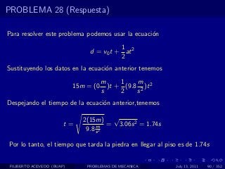 PROBLEMA 28 (Respuesta)

Para resolver este problema podemos usar la ecuaci´n
                                                  o
                                           1
                                 d = v0 t + at 2
                                           2
Sustituyendo los datos en la ecuaci´n anterior tenemos
                                   o
                                       m     1    m
                            15m = (0     )t + (9.8 2 )t 2
                                       s     2    s
Despejando el tiempo de la ecuaci´n anterior,tenemos
                                 o

                               2(15m) √
                        t=          m = 3.06s 2 = 1.74s
                                9.8 s 2

Por lo tanto, el tiempo que tarda la piedra en llegar al piso es de 1.74s


 FILIBERTO ACEVEDO (BUAP)       PROBLEMAS DE MECANICA       July 13, 2011   90 / 352
 
