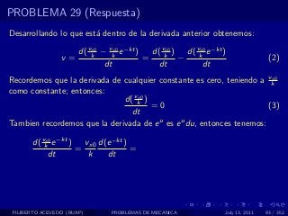 PROBLEMA 29 (Respuesta)
Desarrollando lo que est´ dentro de la derivada anterior obtenemos:
                        a

                    d( vk − vk e −kt )
                        x0    x0
                                         d( vk ) d( vk e −kt )
                                             x0      x0
                 v=                    =        −                             (2)
                           dt              dt         dt
Recordemos que la derivada de cualquier constante es cero, teniendo a vkx0

como constante; entonces:
                              d( vk )
                                  x0
                                      =0                               (3)
                                dt
Tambien recordemos que la derivada de e u es e u du, entonces tenemos:

       d( vk e −kt )
           x0
                       vx0 d(e −kt )
                     =               =
            dt          k    dt




 FILIBERTO ACEVEDO (BUAP)     PROBLEMAS DE MECANICA          July 13, 2011   93 / 352
 