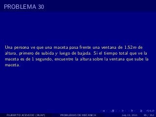 PROBLEMA 30




Una persona ve que una maceta pasa frente una ventana de 1.52m de
altura, primero de subida y luego de bajada. Si el tiempo total que ve la
maceta es de 1 segundo, encuentre la altura sobre la ventana que sube la
maceta.




 FILIBERTO ACEVEDO (BUAP)   PROBLEMAS DE MECANICA          July 13, 2011   95 / 352
 