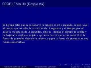 PROBLEMA 30 (Respuesta)




El tiempo total que la persona ve la maceta es de 1 segundo, es decir que
el tiempo que ve subir la maceta es de .5 segundos y el tiempo que ve
bajar la maceta es de .5 segundos, esto es , porque el tiempo de subida y
de bajada de cualquier objeto cuya unica fuerza que act´a sobre ´l es la
                                    ´                    u       e
fuerza de gravedad debe ser el mismo, ya que la fuerza de gravedad es una
fuerza conservativa.




 FILIBERTO ACEVEDO (BUAP)   PROBLEMAS DE MECANICA         July 13, 2011   96 / 352
 