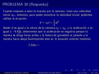 PROBLEMA 30 (Respuesta)
Cuando empieza a subir la maceta por la ventana, tiene una velocidad
inicial v0y ; entonces, para poder encontrar la velocidad inicial, podemos
utilizar la ecuaci´n:
                   o
                                           1
                               d = v0 t + at 2
                                           2
donde d es igual a la altura de la ventana,v0 = v0y y la aceleraci´n a es
                                                                    o
               m
igual a −9.8 s 2 , observemos que la aceleraci´n es negativa porque la
                                              o
maceta se dirige hacia arriba y la fuerza de gravedad va jalando a la
maceta hacia abajo.Sustituyendo esto en la ecuaci´n anterior tenemos:
                                                     o

                        1.52m =




 FILIBERTO ACEVEDO (BUAP)     PROBLEMAS DE MECANICA          July 13, 2011   97 / 352
 
